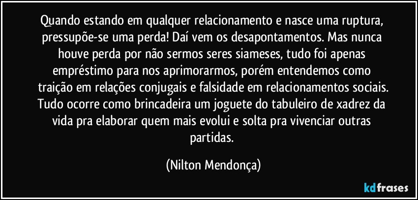 Quando estando em qualquer relacionamento e nasce uma ruptura, pressupõe-se uma perda! Daí vem os desapontamentos. Mas nunca houve perda por não sermos seres siameses, tudo foi apenas empréstimo para nos aprimorarmos, porém entendemos como traição em relações conjugais e falsidade em relacionamentos sociais.
Tudo ocorre como brincadeira um joguete do tabuleiro de xadrez da vida pra elaborar quem mais evolui e solta pra vivenciar outras partidas. (Nilton Mendonça)