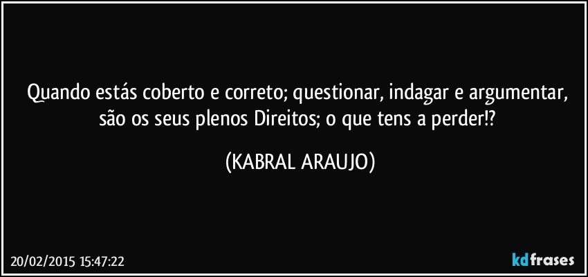 Quando estás coberto e correto;  questionar, indagar e argumentar,  são os seus plenos Direitos; o que tens a perder!? (KABRAL ARAUJO)