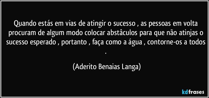 Quando estás em vias de atingir o sucesso , as pessoas em volta procuram de algum modo colocar abstâculos para que não atinjas o sucesso esperado , portanto , faça como a água , contorne-os a todos . (Aderito Benaias Langa)
