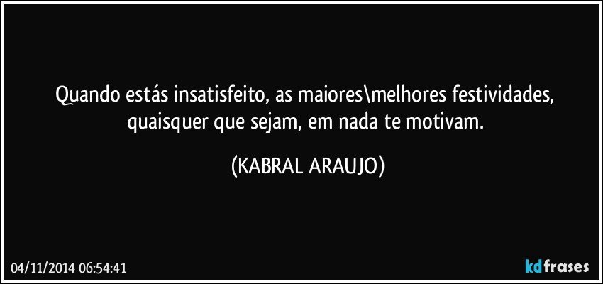 Quando estás insatisfeito, as maiores\melhores festividades, quaisquer que sejam, em nada te motivam. (KABRAL ARAUJO)