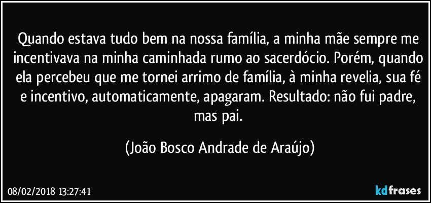 Quando estava tudo bem na nossa família, a minha mãe sempre me incentivava na minha caminhada rumo ao sacerdócio. Porém, quando ela percebeu que me tornei arrimo de família, à minha revelia, sua fé e incentivo, automaticamente, apagaram. Resultado: não fui padre, mas pai. (João Bosco Andrade de Araújo)