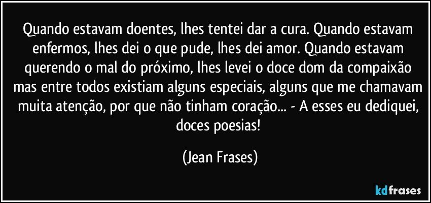 Quando estavam doentes, lhes tentei dar a cura. Quando estavam enfermos, lhes dei o que pude, lhes dei amor. Quando estavam querendo o mal do próximo, lhes levei o doce dom da compaixão mas entre todos existiam alguns especiais, alguns que me chamavam muita atenção, por que não tinham coração... - A esses eu dediquei, doces poesias! (Jean Frases)