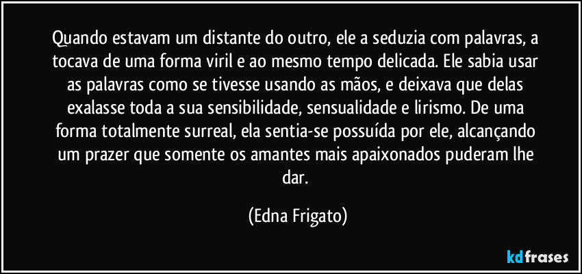 Quando estavam um distante do outro, ele a seduzia com palavras, a tocava de uma forma viril e ao mesmo tempo delicada. Ele sabia usar as palavras como se tivesse usando as mãos, e deixava que delas exalasse toda a sua sensibilidade, sensualidade e lirismo. De uma forma totalmente surreal, ela sentia-se possuída por ele, alcançando um prazer que somente os amantes mais apaixonados puderam lhe dar. (Edna Frigato)