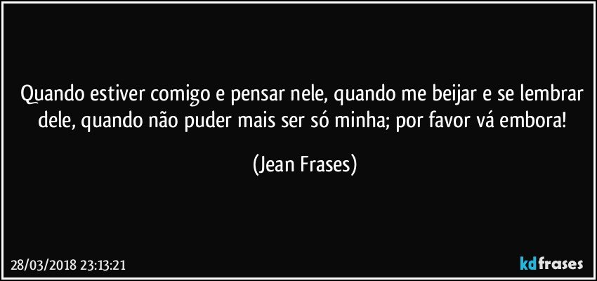 Quando estiver comigo e pensar nele, quando me beijar e se lembrar dele, quando não puder mais ser só minha; por favor vá embora! (Jean Frases)