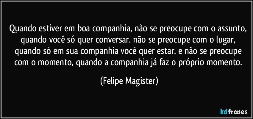 quando estiver em boa companhia, não se preocupe com o assunto, quando você só quer conversar. não se preocupe com o lugar, quando só em sua companhia você quer estar. e não se preocupe com o momento, quando a companhia já faz o próprio momento. (Felipe Magister)