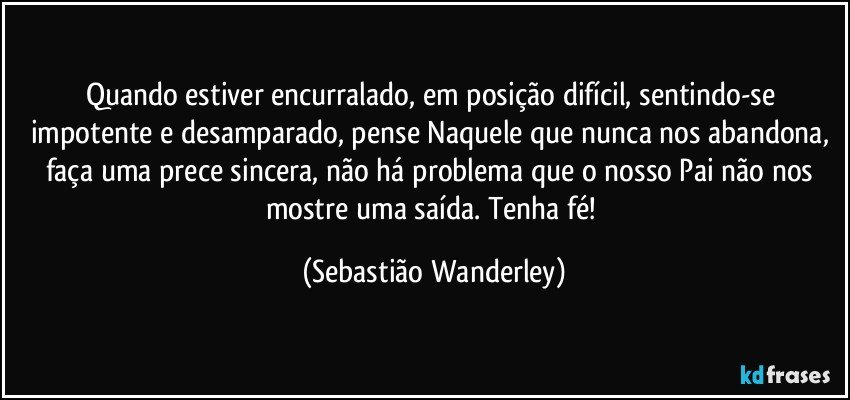 Quando estiver encurralado, em posição difícil, sentindo-se impotente e desamparado, pense Naquele que nunca nos abandona, faça uma prece sincera, não há problema que o nosso Pai não nos mostre uma saída. Tenha fé! (Sebastião Wanderley)