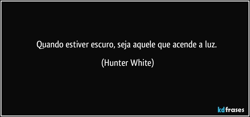 Quando estiver escuro, seja aquele que acende a luz. (Hunter White)