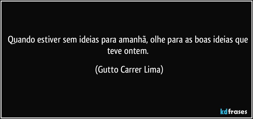 Quando estiver sem ideias para amanhã, olhe para as boas ideias que teve ontem. (Gutto Carrer Lima)