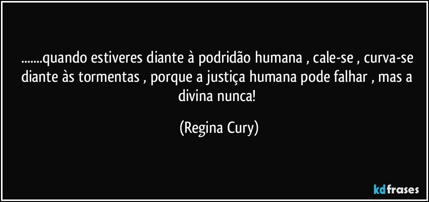 ...quando estiveres diante à podridão humana , cale-se , curva-se diante às tormentas , porque a justiça humana pode falhar , mas a divina nunca! (Regina Cury)