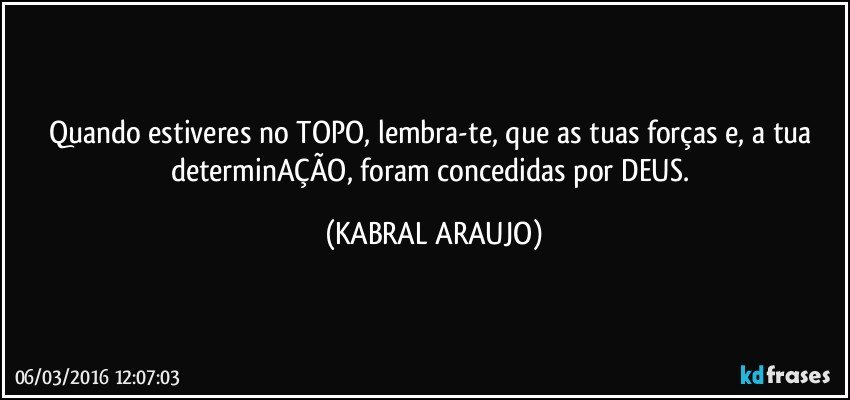 Quando estiveres no TOPO, lembra-te, que as tuas forças e, a tua determinAÇÃO, foram concedidas por DEUS. (KABRAL ARAUJO)