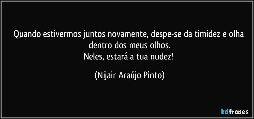 Quando estivermos juntos novamente, despe-se da timidez e olha dentro dos meus olhos.
Neles, estará a tua nudez! (Nijair Araújo Pinto)