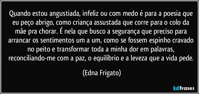 Quando estou angustiada, infeliz ou com medo é para a poesia que eu peço abrigo, como criança assustada que corre para  o colo da mãe pra chorar. É nela que busco a segurança que preciso  para arrancar os sentimentos um a um, como se fossem espinho cravado no peito e transformar toda a minha dor em palavras, reconciliando-me com a paz, o equilíbrio e a leveza que a vida pede. (Edna Frigato)