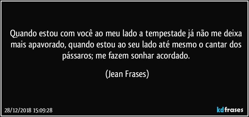 Quando estou com você ao meu lado a tempestade já não me deixa mais apavorado, quando estou ao seu lado até mesmo o cantar dos pássaros; me fazem sonhar acordado. (Jean Frases)