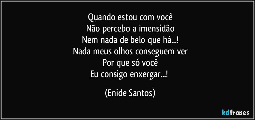 Quando estou com você
Não percebo a imensidão
Nem nada de belo que há...!
Nada meus olhos conseguem ver
Por que só você
Eu consigo enxergar...! (Enide Santos)