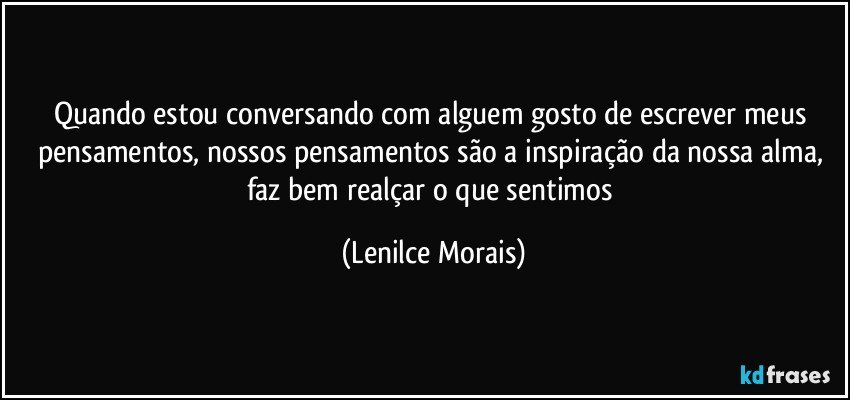 quando estou conversando com alguem gosto de escrever meus pensamentos, nossos pensamentos são a inspiração da nossa alma, faz bem realçar o que sentimos (Lenilce Morais)