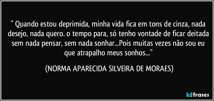 " Quando estou deprimida, minha vida fica em tons de cinza, nada desejo, nada quero. o tempo para, só tenho vontade de ficar deitada sem nada pensar, sem nada sonhar...Pois muitas vezes não sou eu que atrapalho meus sonhos..." (NORMA APARECIDA SILVEIRA DE MORAES)