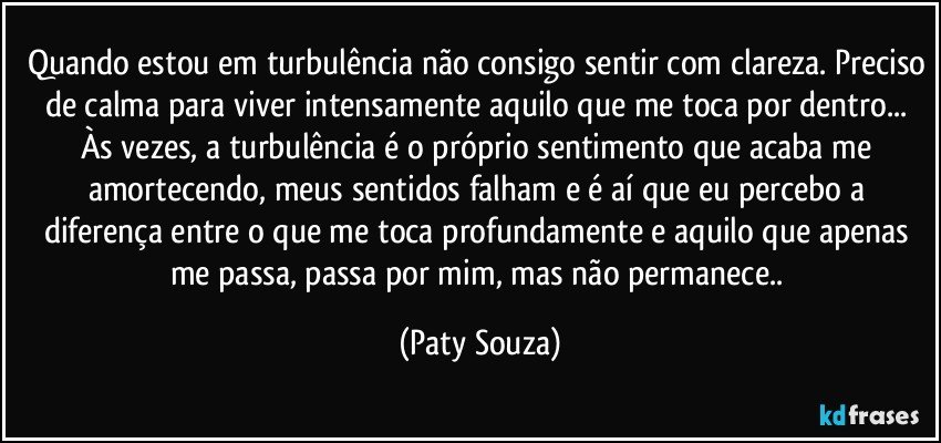Quando estou em turbulência não consigo sentir com clareza. Preciso de calma para viver intensamente aquilo que me toca por dentro... Às vezes, a turbulência é o próprio sentimento que acaba me amortecendo, meus sentidos falham e é aí que eu percebo a diferença entre o que me toca profundamente e aquilo que apenas me passa, passa por mim, mas não permanece.. (Paty Souza)