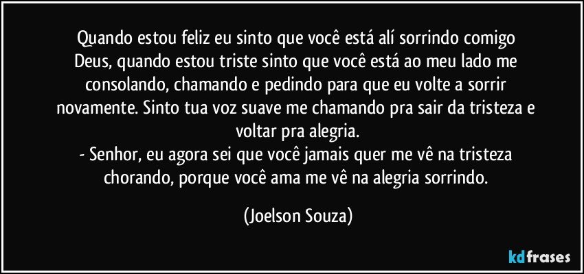 Quando estou feliz eu sinto que você está alí sorrindo comigo    Deus, quando estou triste sinto que você está ao meu lado me consolando, chamando e pedindo para que eu volte a sorrir novamente. Sinto tua voz suave me chamando pra sair da tristeza e voltar pra alegria.
- Senhor, eu agora sei que você jamais quer me vê na tristeza chorando, porque você ama me vê na alegria sorrindo. (Joelson Souza)