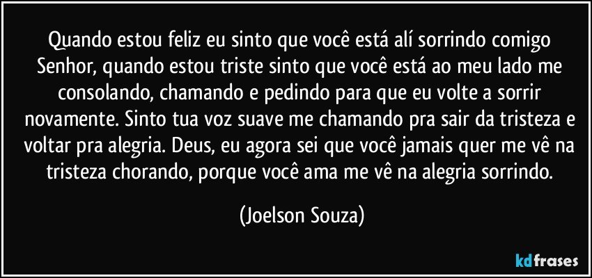 Quando estou feliz eu sinto que você está alí sorrindo comigo Senhor, quando estou triste sinto que você está ao meu lado me consolando, chamando e pedindo para que eu volte a sorrir novamente. Sinto tua voz suave me chamando pra sair da tristeza e voltar pra alegria. Deus, eu agora sei que você jamais quer me vê na tristeza chorando, porque você ama me vê na alegria sorrindo. (Joelson Souza)