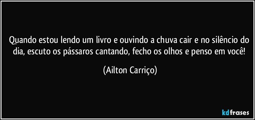 Quando estou lendo um livro e ouvindo a chuva cair e no silêncio do dia, escuto os pássaros cantando, fecho os olhos e penso em você! (Ailton Carriço)