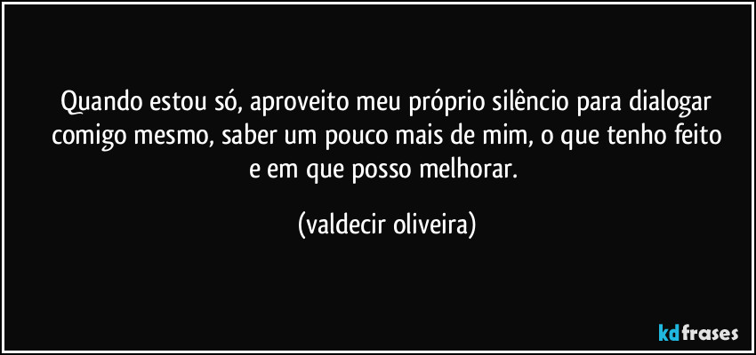 ⁠Quando estou só, aproveito meu próprio silêncio para dialogar comigo mesmo, saber um pouco mais de mim, o que tenho feito
e em que posso melhorar. (valdecir oliveira)