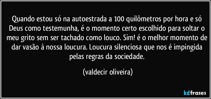 Quando estou só na autoestrada a 100 quilômetros por hora e só Deus como testemunha, é o momento certo escolhido para soltar o meu grito sem ser tachado como louco. Sim! é o melhor momento de dar vasão à nossa loucura. Loucura silenciosa que nos é impingida pelas regras da sociedade. (valdecir oliveira)