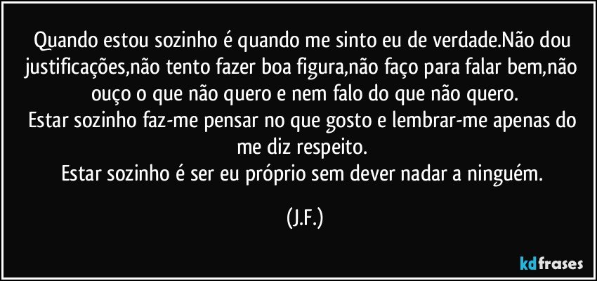 Quando estou sozinho é quando me sinto eu de verdade.Não dou justificações,não tento fazer boa figura,não faço para falar bem,não ouço o que não quero e nem falo do que não quero.
Estar sozinho faz-me pensar no que gosto e lembrar-me apenas do me diz respeito. 
Estar sozinho é ser eu próprio sem dever nadar a ninguém. (J.F.)