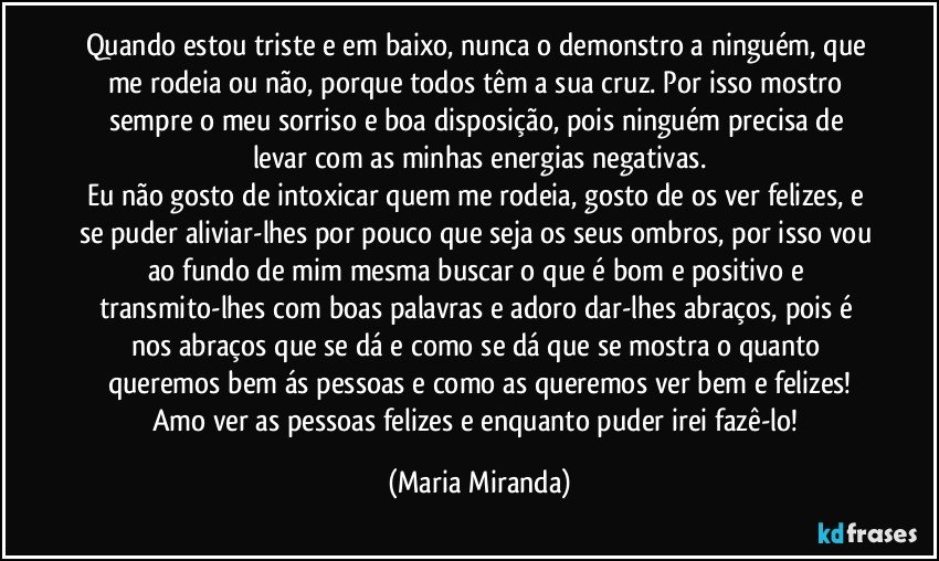 Quando estou triste e em baixo, nunca o demonstro a ninguém, que me rodeia ou não, porque todos têm a sua cruz. Por isso mostro sempre o meu sorriso e boa disposição, pois ninguém precisa de levar com as minhas energias negativas.
Eu não gosto de intoxicar quem me rodeia, gosto de os ver felizes, e se puder aliviar-lhes por pouco que seja os seus ombros, por isso vou ao fundo de mim mesma buscar o que é bom e positivo e transmito-lhes com boas palavras e adoro dar-lhes abraços, pois é nos abraços que se dá e como se dá que se mostra o quanto queremos bem ás pessoas e como as queremos ver bem e felizes!
Amo ver as pessoas felizes e enquanto puder irei fazê-lo! (Maria Miranda)