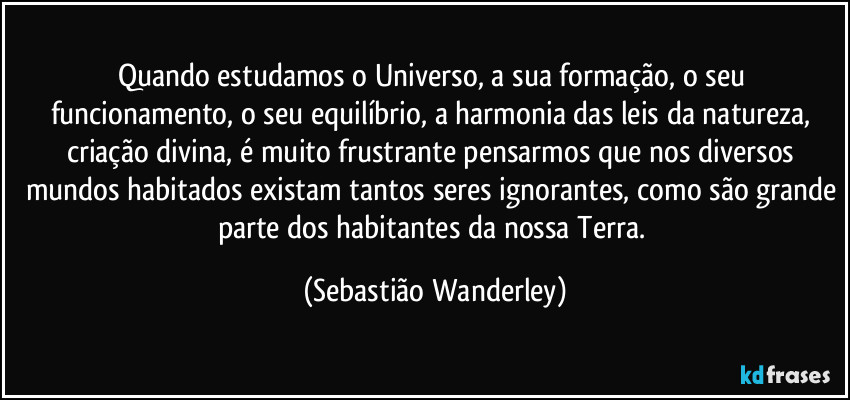 Quando estudamos o Universo, a sua formação, o seu funcionamento, o seu equilíbrio, a harmonia das leis da natureza, criação divina, é muito frustrante pensarmos que nos diversos mundos habitados existam tantos seres ignorantes, como são grande parte dos habitantes da nossa Terra. (Sebastião Wanderley)