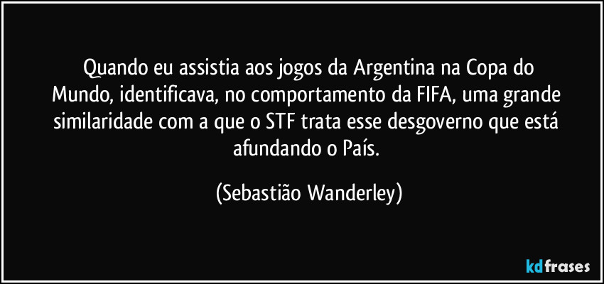 Quando eu assistia aos jogos da Argentina na Copa do
Mundo, identificava, no comportamento da FIFA, uma grande similaridade com a que o STF trata esse desgoverno que está afundando o País. (Sebastião Wanderley)