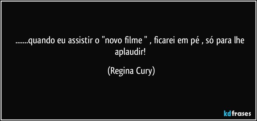 ...quando eu assistir o "novo filme " , ficarei em  pé , só para lhe aplaudir! (Regina Cury)