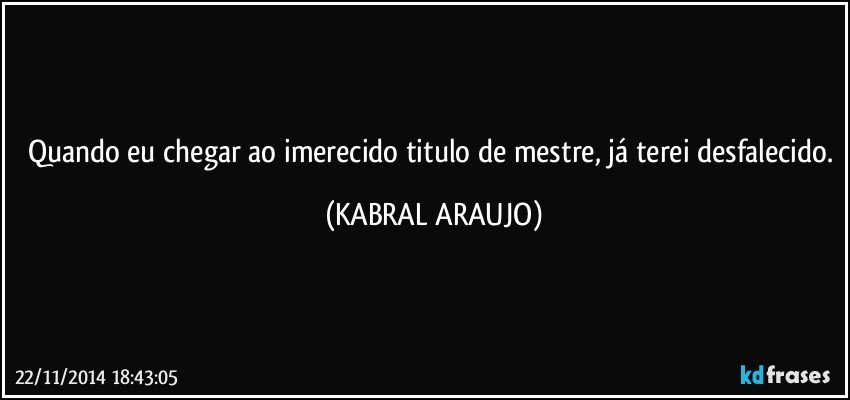 Quando eu chegar ao imerecido titulo de mestre, já terei desfalecido. (KABRAL ARAUJO)