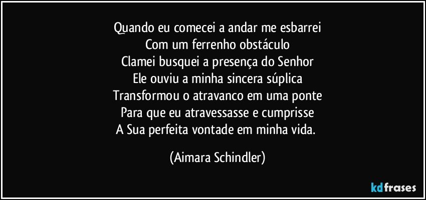 Quando eu comecei a andar me esbarrei
Com um ferrenho obstáculo
Clamei busquei a presença do Senhor
Ele ouviu a minha sincera súplica
Transformou o atravanco em uma ponte
Para que eu atravessasse e cumprisse
A Sua perfeita vontade em minha vida. (Aimara Schindler)