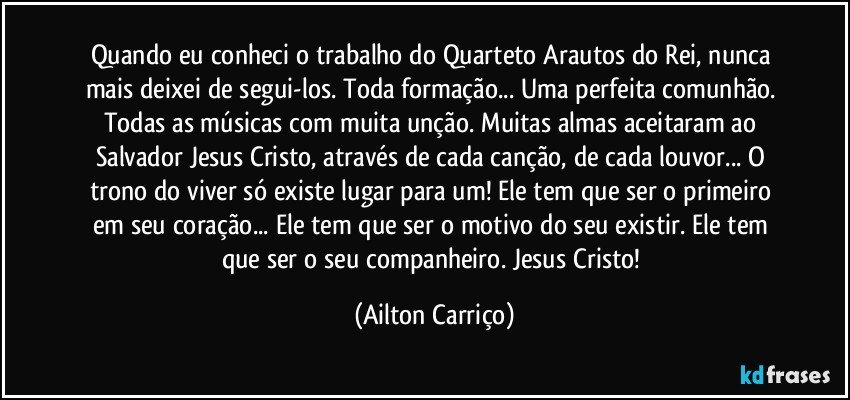 Quando eu conheci o trabalho do  Quarteto Arautos do Rei, nunca mais deixei de segui-los.  Toda formação... Uma  perfeita comunhão. Todas as músicas com muita unção.  Muitas almas  aceitaram ao Salvador Jesus Cristo, através de cada canção, de cada louvor... O trono do viver só existe lugar para um!  Ele tem que ser o primeiro em seu coração... Ele tem que ser o motivo do seu existir.  Ele tem que ser o seu companheiro.  Jesus Cristo! (Ailton Carriço)