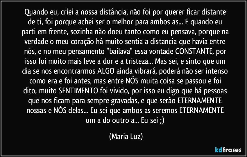 Quando eu, criei a nossa distância, não foi por querer ficar distante de ti, foi porque achei ser o melhor para ambos/as... E quando eu parti em frente, sozinha não doeu tanto como eu pensava, porque na verdade o meu coração há muito sentia a distancia que havia entre nós, e no meu pensamento "bailava" essa vontade CONSTANTE, por isso foi muito mais leve a dor e a tristeza... Mas sei, e sinto que um dia se nos encontrarmos ALGO ainda vibrará, poderá não ser intenso como era  e foi antes, mas entre NÓS muita coisa se passou e foi dito, muito SENTIMENTO foi vivido, por isso eu digo que há pessoas que nos ficam para sempre gravadas, e que serão ETERNAMENTE nossas e NÓS delas... Eu sei que ambos/as seremos ETERNAMENTE um/a  do outro/a... Eu sei ;) (Maria Luz)