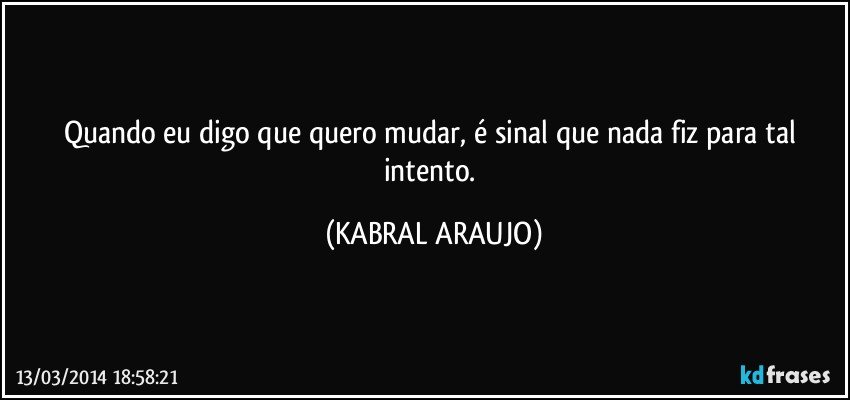 Quando eu digo que quero mudar, é sinal que nada fiz para tal intento. (KABRAL ARAUJO)