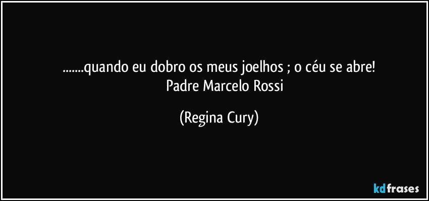 ...quando eu dobro os meus joelhos ; o céu se abre!
              Padre Marcelo Rossi (Regina Cury)