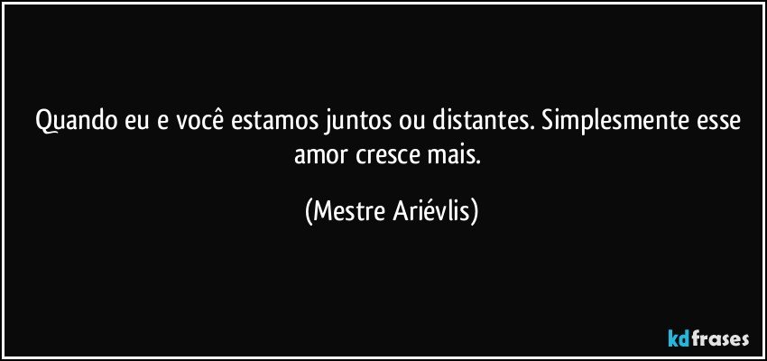 Quando eu e você estamos juntos ou distantes. Simplesmente esse amor cresce mais. (Mestre Ariévlis)