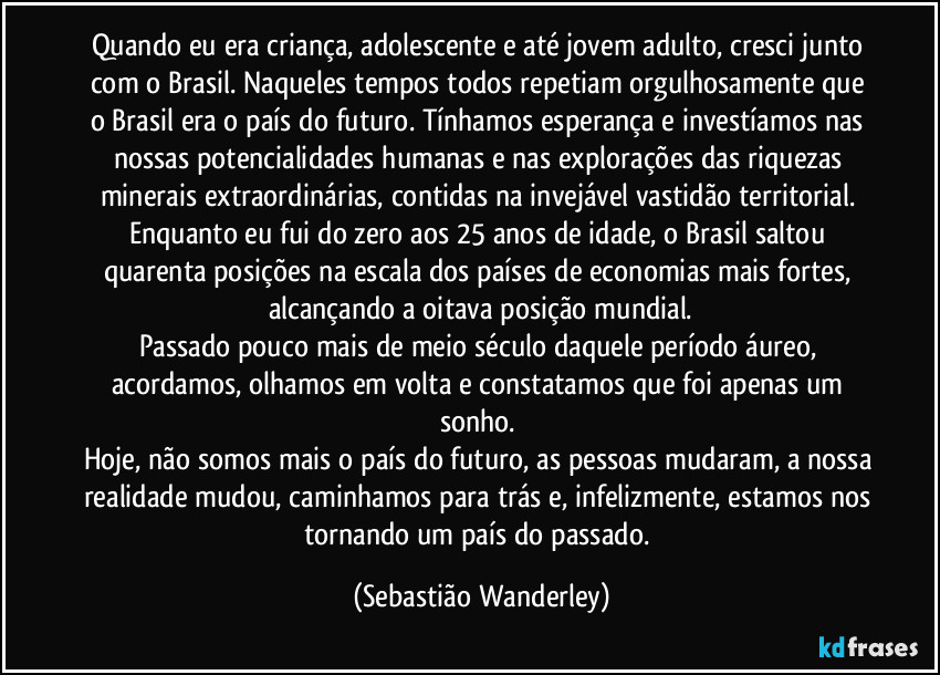 Quando eu era criança, adolescente e até jovem adulto, cresci junto com o Brasil. Naqueles tempos todos repetiam orgulhosamente que o Brasil era o país do futuro. Tínhamos esperança e investíamos nas nossas potencialidades humanas e nas explorações das riquezas minerais extraordinárias, contidas na invejável vastidão territorial. Enquanto eu fui do zero aos 25 anos de idade, o Brasil saltou quarenta posições na escala dos países de economias mais fortes, alcançando a oitava posição mundial.
Passado pouco mais de meio século daquele período áureo, acordamos, olhamos em volta e constatamos que foi apenas um sonho. 
Hoje, não somos mais o país do futuro, as pessoas mudaram, a nossa realidade mudou, caminhamos para trás e, infelizmente, estamos nos tornando um país do passado. (Sebastião Wanderley)