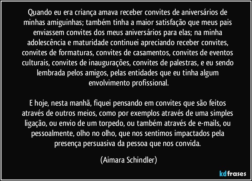 Quando eu era criança amava receber convites de aniversários de minhas amiguinhas; também tinha a maior satisfação que meus pais enviassem convites dos meus aniversários para elas; na minha adolescência e maturidade continuei apreciando receber convites, convites de formaturas, convites de casamentos, convites de eventos culturais, convites de inaugurações, convites de palestras, e eu sendo lembrada pelos amigos, pelas entidades que eu tinha algum envolvimento profissional.

E hoje, nesta manhã,  fiquei pensando em convites que são feitos através de outros meios, como por exemplos através de uma simples ligação, ou envio de um torpedo, ou também através de e-mails, ou pessoalmente, olho no olho, que nos sentimos impactados pela presença persuasiva da pessoa que nos convida. (Aimara Schindler)