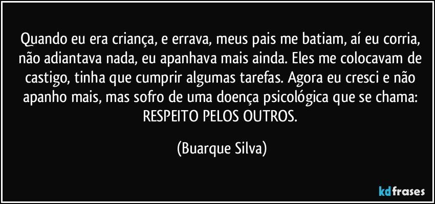 Quando eu era criança, e errava, meus pais me batiam, aí eu corria, não adiantava nada, eu apanhava mais ainda. Eles me colocavam de castigo, tinha que cumprir algumas tarefas. Agora eu cresci e não apanho mais, mas sofro de uma doença psicológica que se chama: RESPEITO PELOS OUTROS. (Buarque Silva)