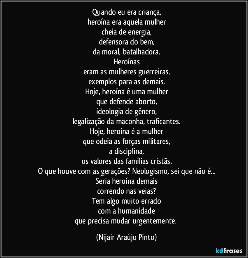 Quando eu era criança,
heroína era aquela mulher
cheia de energia,
defensora do bem,
da moral, batalhadora.
Heroínas
eram as mulheres guerreiras,
exemplos para as demais.
Hoje, heroína é uma mulher
que defende aborto,
ideologia de gênero,
legalização da maconha, traficantes.
Hoje, heroína é a mulher
que odeia as forças militares,
a disciplina,
os valores das famílias cristãs.
O que houve com as gerações? Neologismo, sei que não é...
Seria heroína demais
correndo nas veias?
Tem algo muito errado
com a humanidade
que precisa mudar urgentemente. (Nijair Araújo Pinto)