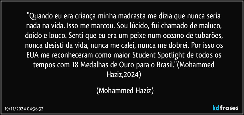 "Quando eu era criança minha madrasta me dizia que nunca seria nada na vida. Isso me marcou. Sou lúcido, fui chamado de maluco, doido e louco. Senti que eu era um peixe num oceano de tubarões, nunca desisti da vida, nunca me calei, nunca me dobrei. Por isso os EUA me reconheceram como maior Student Spotlight de todos os tempos com 18 Medalhas de Ouro para o Brasil."(Mohammed Haziz,2024) (Mohammed Haziz)