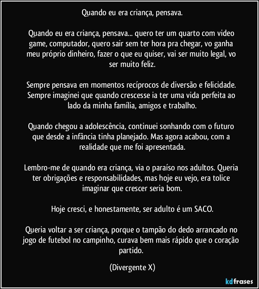 Quando eu era criança, pensava.

Quando eu era criança, pensava... quero ter um quarto com video game, computador, quero sair sem ter hora pra chegar, vo ganha meu próprio dinheiro, fazer o que eu quiser, vai ser muito legal, vo ser muito feliz.

Sempre pensava em momentos recíprocos de diversão e felicidade. Sempre imaginei que quando crescesse ia ter uma vida perfeita ao lado da minha família, amigos e trabalho.

Quando chegou a adolescência, continuei sonhando com o futuro que desde a infância tinha planejado. Mas agora acabou, com a realidade que me foi apresentada.

Lembro-me de quando era criança, via o paraíso nos adultos. Queria ter obrigações e responsabilidades, mas hoje eu vejo, era tolice imaginar que crescer seria bom.

Hoje cresci, e honestamente, ser adulto é um SACO.

Queria voltar a ser criança, porque o tampão do dedo arrancado no jogo de futebol no campinho, curava bem mais rápido que o coração partido. (Divergente X)