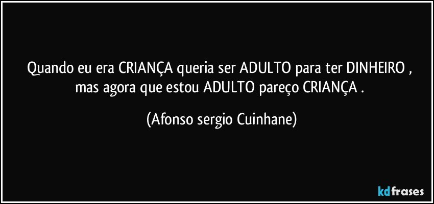 Quando eu era CRIANÇA  queria ser ADULTO  para ter DINHEIRO , mas agora que estou ADULTO  pareço CRIANÇA . (Afonso sergio Cuinhane)