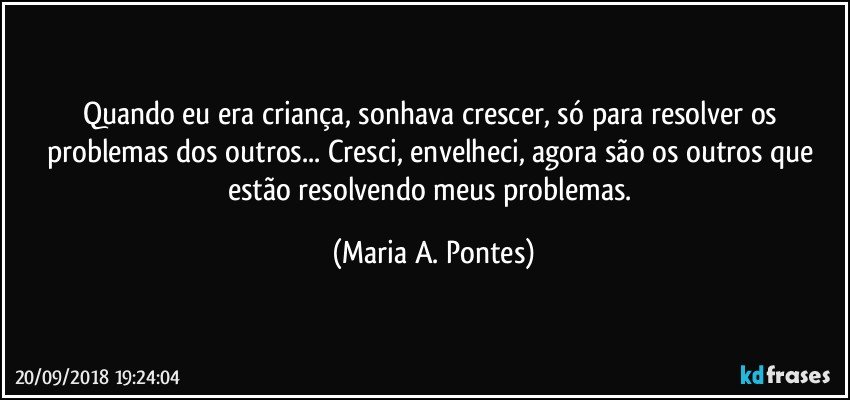 Quando eu era criança, sonhava crescer, só para resolver os problemas dos outros... Cresci, envelheci, agora são os outros que estão resolvendo meus problemas. (Maria A. Pontes)