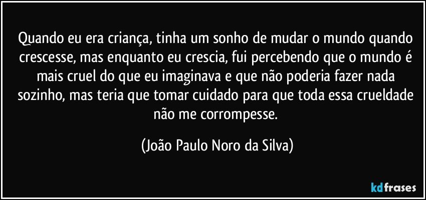 Quando eu era criança, tinha um sonho de mudar o mundo quando crescesse, mas enquanto eu crescia, fui percebendo que o mundo é mais cruel do que eu imaginava e que não poderia fazer nada sozinho, mas teria que tomar cuidado para que toda essa crueldade não me corrompesse. (João Paulo Noro da Silva)