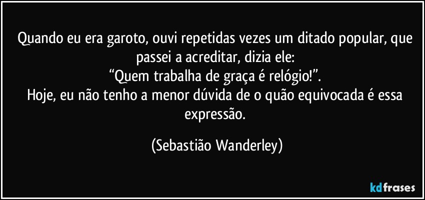 Quando eu era garoto, ouvi repetidas vezes um ditado popular, que passei a acreditar, dizia ele: 
“Quem trabalha de graça é relógio!”. 
Hoje, eu não tenho a menor dúvida de o quão equivocada é essa expressão. (Sebastião Wanderley)