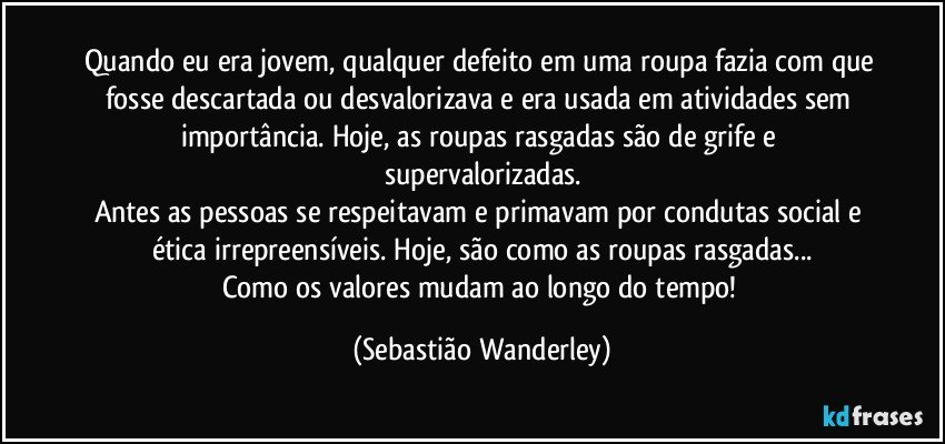 Quando eu era jovem, qualquer defeito em uma roupa fazia com que fosse descartada ou desvalorizava e era usada em atividades sem importância. Hoje, as roupas rasgadas são de grife e supervalorizadas.
Antes as pessoas se respeitavam e primavam por condutas social e ética irrepreensíveis. Hoje, são como as roupas rasgadas...
Como os valores mudam ao longo do tempo! (Sebastião Wanderley)