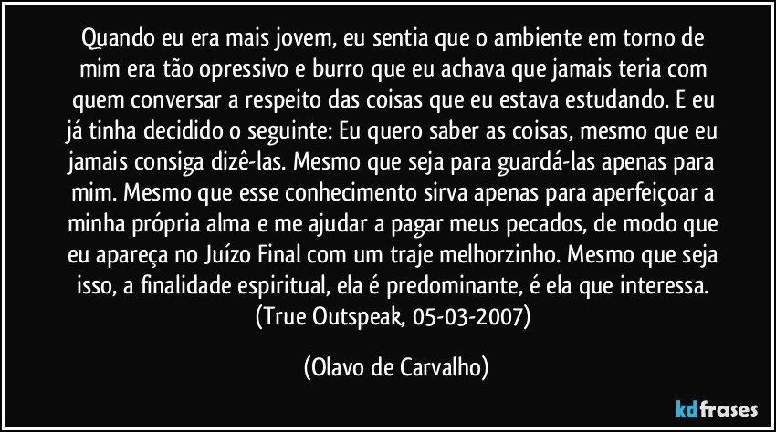 Quando eu era mais jovem, eu sentia que o ambiente em torno de mim era tão opressivo e burro que eu achava que jamais teria com quem conversar a respeito das coisas que eu estava estudando. E eu já tinha decidido o seguinte: Eu quero saber as coisas, mesmo que eu jamais consiga dizê-las. Mesmo que seja para guardá-las apenas para mim. Mesmo que esse conhecimento sirva apenas para aperfeiçoar a minha própria alma e me ajudar a pagar meus pecados, de modo que eu apareça no Juízo Final com um traje melhorzinho. Mesmo que seja isso, a finalidade espiritual, ela é predominante, é ela que interessa. (True Outspeak, 05-03-2007) (Olavo de Carvalho)